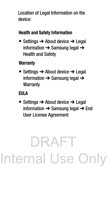 DRAFT Internal Use OnlyLocation of Legal Information on the device: Health and Safety Information• Settings ➔ About device ➔ Legal information ➔ Samsung legal ➔ Health and SafetyWarranty• Settings ➔ About device ➔ Legal information ➔ Samsung legal ➔ WarrantyEULA• Settings ➔ About device ➔ Legal information ➔ Samsung legal ➔ End User License Agreement