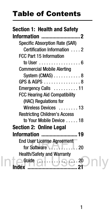 DRAFT Internal Use Only 1Table of ContentsSection 1: Health and Safety Information ............................2Specific Absorption Rate (SAR) Certification Information . . . . 2FCC Part 15 Information to User . . . . . . . . . . . . . . . . . 6Commercial Mobile Alerting System (CMAS) . . . . . . . . . . . 8GPS & AGPS . . . . . . . . . . . . . . . 8Emergency Calls . . . . . . . . . . 11FCC Hearing Aid Compatibility (HAC) Regulations for Wireless Devices . . . . . . . . 13Restricting Children's Access to Your Mobile Device . . . . . 18Section 2: Online Legal Information ..........................19End User License Agreement for Software . . . . . . . . . . . . 20Health/Safety and Warranty Guide . . . . . . . . . . . . . . . . . 20Index ....................................21