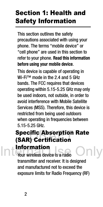 DRAFT Internal Use Only2Section 1: Health and Safety InformationThis section outlines the safety precautions associated with using your phone. The terms “mobile device” or “cell phone” are used in this section to refer to your phone. Read this information before using your mobile device.This device is capable of operating in Wi-Fi™ mode in the 2.4 and 5 GHz bands. The FCC requires that devices operating within 5.15-5.25 GHz may only be used indoors, not outside, in order to avoid interference with Mobile Satellite Services (MSS). Therefore, this device is restricted from being used outdoors when operating in frequencies between 5.15-5.25 GHz.Specific Absorption Rate (SAR) Certification InformationYour wireless device is a radio transmitter and receiver. It is designed and manufactured not to exceed the exposure limits for Radio Frequency (RF)