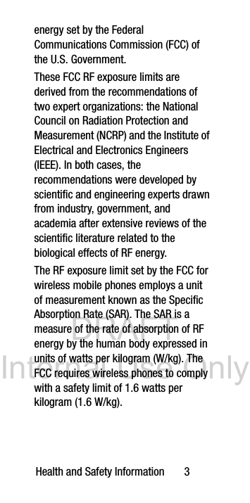 DRAFT Internal Use OnlyHealth and Safety Information 3energy set by the Federal Communications Commission (FCC) of the U.S. Government.These FCC RF exposure limits are derived from the recommendations of two expert organizations: the National Council on Radiation Protection and Measurement (NCRP) and the Institute of Electrical and Electronics Engineers (IEEE). In both cases, the recommendations were developed by scientific and engineering experts drawn from industry, government, and academia after extensive reviews of the scientific literature related to the biological effects of RF energy.The RF exposure limit set by the FCC for wireless mobile phones employs a unit of measurement known as the Specific Absorption Rate (SAR). The SAR is a measure of the rate of absorption of RF energy by the human body expressed in units of watts per kilogram (W/kg). The FCC requires wireless phones to comply with a safety limit of 1.6 watts per kilogram (1.6 W/kg).