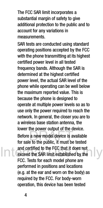 DRAFT Internal Use Only4The FCC SAR limit incorporates a substantial margin of safety to give additional protection to the public and to account for any variations in measurements.SAR tests are conducted using standard operating positions accepted by the FCC with the phone transmitting at its highest certified power level in all tested frequency bands. Although the SAR is determined at the highest certified power level, the actual SAR level of the phone while operating can be well below the maximum reported value. This is because the phone is designed to operate at multiple power levels so as to use only the power required to reach the network. In general, the closer you are to a wireless base station antenna, the lower the power output of the device.Before a new model device is available for sale to the public, it must be tested and certified to the FCC that it does not exceed the SAR limit established by the FCC. Tests for each model phone are performed in positions and locations (e.g. at the ear and worn on the body) as required by the FCC. For body-worn operation, this device has been tested