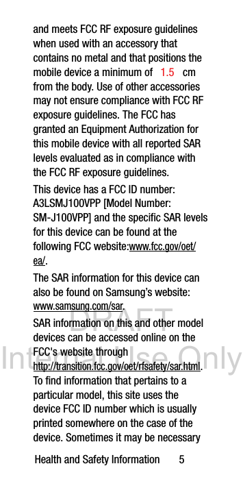 1.5 SM-J100VPP] and the specific SAR levels A3LSMJ100VPP [Model Number: DRAFT Internal Use OnlyHealth and Safety Information       5and meets FCC RF exposure guidelines when used with an accessory that contains no metal and that positions the mobile device a minimum of  cm from the body. Use of other accessories may not ensure compliance with FCC RF exposure guidelines. The FCC has granted an Equipment Authorization for this mobile device with all reported SAR levels evaluated as in compliance with the FCC RF exposure guidelines. This device has a FCC ID number: for this device can be found at the following FCC website:www.fcc.gov/oet/ea/.The SAR information for this device can also be found on Samsung’s website: www.samsung.com/sar. SAR information on this and other model devices can be accessed online on the FCC&apos;s website through http://transition.fcc.gov/oet/rfsafety/sar.html. To find information that pertains to a particular model, this site uses the device FCC ID number which is usually printed somewhere on the case of the device. Sometimes it may be necessary 