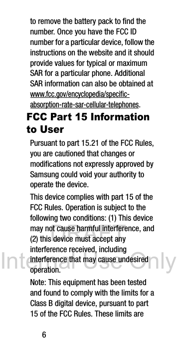 DRAFT Internal Use Only6to remove the battery pack to find the number. Once you have the FCC ID number for a particular device, follow the instructions on the website and it should provide values for typical or maximum SAR for a particular phone. Additional SAR information can also be obtained at www.fcc.gov/encyclopedia/specific-absorption-rate-sar-cellular-telephones.FCC Part 15 Information to UserPursuant to part 15.21 of the FCC Rules, you are cautioned that changes or modifications not expressly approved by Samsung could void your authority to operate the device.This device complies with part 15 of the FCC Rules. Operation is subject to the following two conditions: (1) This device may not cause harmful interference, and (2) this device must accept any interference received, including interference that may cause undesired operation.Note: This equipment has been tested and found to comply with the limits for a Class B digital device, pursuant to part 15 of the FCC Rules. These limits are