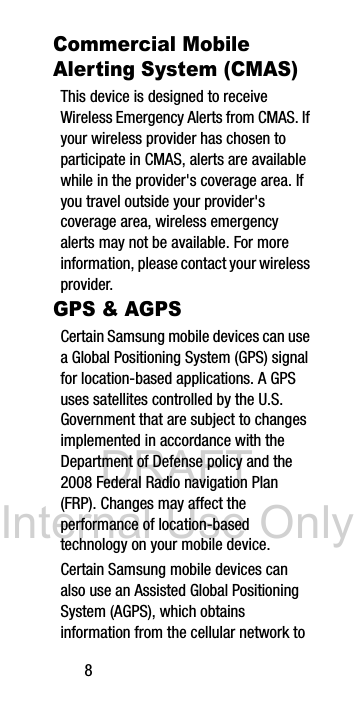 DRAFT Internal Use Only8Commercial Mobile Alerting System (CMAS)This device is designed to receive Wireless Emergency Alerts from CMAS. If your wireless provider has chosen to participate in CMAS, alerts are available while in the provider's coverage area. If you travel outside your provider's coverage area, wireless emergency alerts may not be available. For more information, please contact your wireless provider.GPS & AGPSCertain Samsung mobile devices can use a Global Positioning System (GPS) signal for location-based applications. A GPS uses satellites controlled by the U.S. Government that are subject to changes implemented in accordance with the Department of Defense policy and the 2008 Federal Radio navigation Plan (FRP). Changes may affect the performance of location-based technology on your mobile device.Certain Samsung mobile devices can also use an Assisted Global Positioning System (AGPS), which obtains information from the cellular network to
