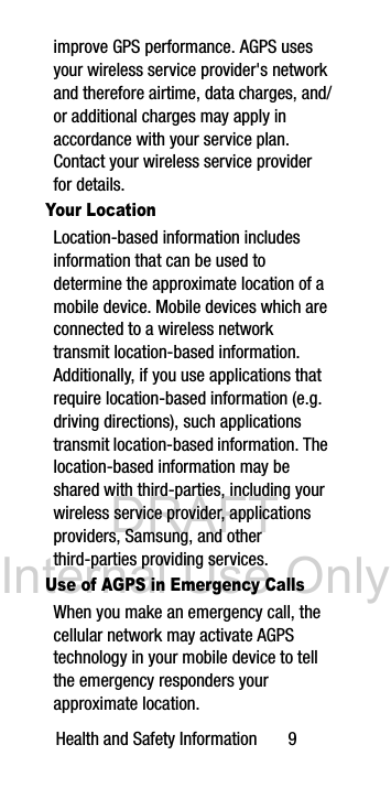 DRAFT Internal Use OnlyHealth and Safety Information 9improve GPS performance. AGPS uses your wireless service provider's network and therefore airtime, data charges, and/or additional charges may apply in accordance with your service plan. Contact your wireless service provider for details.Your LocationLocation-based information includes information that can be used to determine the approximate location of a mobile device. Mobile devices which are connected to a wireless network transmit location-based information. Additionally, if you use applications that require location-based information (e.g. driving directions), such applications transmit location-based information. The location-based information may be shared with third-parties, including your wireless service provider, applications providers, Samsung, and other third-parties providing services.Use of AGPS in Emergency CallsWhen you make an emergency call, the cellular network may activate AGPS technology in your mobile device to tell the emergency responders your approximate location.