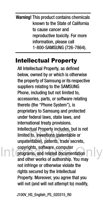 DRAFT Internal Use OnlyJ100V_HS_English_PS_020315_R0Warning! This product contains chemicals known to the State of California to cause cancer and reproductive toxicity. For more information, please call 1-800-SAMSUNG (726-7864).Intellectual PropertyAll Intellectual Property, as defined below, owned by or which is otherwise the property of Samsung or its respective suppliers relating to the SAMSUNG Phone, including but not limited to, accessories, parts, or software relating thereto (the “Phone System”), is proprietary to Samsung and protected under federal laws, state laws, and international treaty provisions. Intellectual Property includes, but is not limited to, inventions (patentable or unpatentable), patents, trade secrets, copyrights, software, computer programs, and related documentation and other works of authorship. You may not infringe or otherwise violate the rights secured by the Intellectual Property. Moreover, you agree that you will not (and will not attempt to) modify,