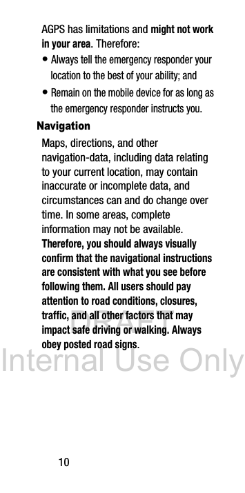 DRAFT Internal Use Only10AGPS has limitations and might not work in your area. Therefore:• Always tell the emergency responder your location to the best of your ability; and• Remain on the mobile device for as long as the emergency responder instructs you.NavigationMaps, directions, and other navigation-data, including data relating to your current location, may contain inaccurate or incomplete data, and circumstances can and do change over time. In some areas, complete information may not be available. Therefore, you should always visually confirm that the navigational instructions are consistent with what you see before following them. All users should pay attention to road conditions, closures, traffic, and all other factors that may impact safe driving or walking. Always obey posted road signs.