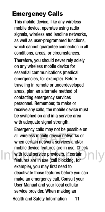 DRAFT Internal Use OnlyHealth and Safety Information 11Emergency CallsThis mobile device, like any wireless mobile device, operates using radio signals, wireless and landline networks, as well as user-programmed functions, which cannot guarantee connection in all conditions, areas, or circumstances. Therefore, you should never rely solely on any wireless mobile device for essential communications (medical emergencies, for example). Before traveling in remote or underdeveloped areas, plan an alternate method of contacting emergency services personnel. Remember, to make or receive any calls, the mobile device must be switched on and in a service area with adequate signal strength.Emergency calls may not be possible on all wireless mobile device networks or when certain network services and/or mobile device features are in use. Check with local service providers. If certain features are in use (call blocking, for example), you may first need to deactivate those features before you can make an emergency call. Consult your User Manual and your local cellular service provider. When making an