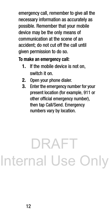 DRAFT Internal Use Only12emergency call, remember to give all the necessary information as accurately as possible. Remember that your mobile device may be the only means of communication at the scene of an accident; do not cut off the call until given permission to do so. To make an emergency call:1. If the mobile device is not on, switch it on. 2. Open your phone dialer. 3. Enter the emergency number for your present location (for example, 911 or other official emergency number), then tap Call/Send. Emergency numbers vary by location.