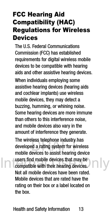 DRAFT Internal Use OnlyHealth and Safety Information 13FCC Hearing Aid Compatibility (HAC) Regulations for Wireless DevicesThe U.S. Federal Communications Commission (FCC) has established requirements for digital wireless mobile devices to be compatible with hearing aids and other assistive hearing devices.When individuals employing some assistive hearing devices (hearing aids and cochlear implants) use wireless mobile devices, they may detect a buzzing, humming, or whining noise. Some hearing devices are more immune than others to this interference noise, and mobile devices also vary in the amount of interference they generate.The wireless telephone industry has developed a rating system for wireless mobile devices to assist hearing device users find mobile devices that may be compatible with their hearing devices. Not all mobile devices have been rated. Mobile devices that are rated have the rating on their box or a label located on the box.