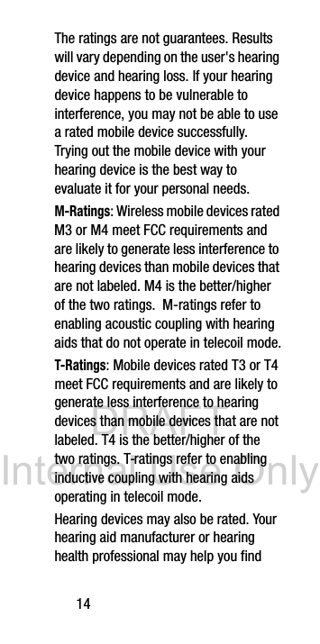 DRAFT Internal Use Only14The ratings are not guarantees. Results will vary depending on the user's hearing device and hearing loss. If your hearing device happens to be vulnerable to interference, you may not be able to use a rated mobile device successfully. Trying out the mobile device with your hearing device is the best way to evaluate it for your personal needs.M-Ratings: Wireless mobile devices rated M3 or M4 meet FCC requirements and are likely to generate less interference to hearing devices than mobile devices that are not labeled. M4 is the better/higher of the two ratings. M-ratings refer to enabling acoustic coupling with hearing aids that do not operate in telecoil mode.T-Ratings: Mobile devices rated T3 or T4 meet FCC requirements and are likely to generate less interference to hearing devices than mobile devices that are not labeled. T4 is the better/higher of the two ratings. T-ratings refer to enabling inductive coupling with hearing aids operating in telecoil mode.Hearing devices may also be rated. Your hearing aid manufacturer or hearing health professional may help you find