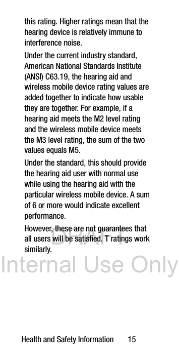 DRAFT Internal Use OnlyHealth and Safety Information 15this rating. Higher ratings mean that the hearing device is relatively immune to interference noise. Under the current industry standard, American National Standards Institute (ANSI) C63.19, the hearing aid and wireless mobile device rating values are added together to indicate how usable they are together. For example, if a hearing aid meets the M2 level rating and the wireless mobile device meets the M3 level rating, the sum of the two values equals M5. Under the standard, this should provide the hearing aid user with normal use while using the hearing aid with the particular wireless mobile device. A sum of 6 or more would indicate excellent performance. However, these are not guarantees that all users will be satisfied. T ratings work similarly.
