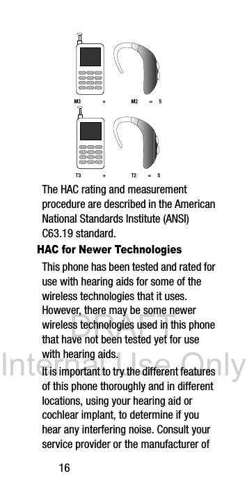 DRAFT Internal Use Only16 The HAC rating and measurement procedure are described in the American National Standards Institute (ANSI) C63.19 standard.HAC for Newer TechnologiesThis phone has been tested and rated for use with hearing aids for some of the wireless technologies that it uses. However, there may be some newer wireless technologies used in this phone that have not been tested yet for use with hearing aids. It is important to try the different features of this phone thoroughly and in different locations, using your hearing aid or cochlear implant, to determine if you hear any interfering noise. Consult your service provider or the manufacturer of M3 + M2 = 5T3 + T2 = 5