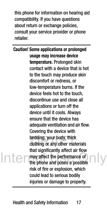 DRAFT Internal Use OnlyHealth and Safety Information 17this phone for information on hearing aid compatibility. If you have questions about return or exchange policies, consult your service provider or phone retailer.Caution! Some applications or prolonged usage may increase device temperature. Prolonged skin contact with a device that is hot to the touch may produce skin discomfort or redness, or low-temperature burns. If the device feels hot to the touch, discontinue use and close all applications or turn off the device until it cools. Always ensure that the device has adequate ventilation and air flow. Covering the device with bedding, your body, thick clothing or any other materials that significantly affect air flow may affect the performance of the phone and poses a possible risk of fire or explosion, which could lead to serious bodily injuries or damage to property.