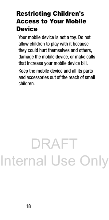 DRAFT Internal Use Only18Restricting Children's Access to Your Mobile DeviceYour mobile device is not a toy. Do not allow children to play with it because they could hurt themselves and others, damage the mobile device, or make calls that increase your mobile device bill.Keep the mobile device and all its parts and accessories out of the reach of small children.