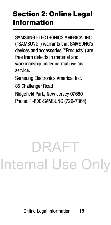 DRAFT Internal Use OnlyOnline Legal Information 19Section 2: Online Legal InformationSAMSUNG ELECTRONICS AMERICA, INC. (“SAMSUNG”) warrants that SAMSUNG’s devices and accessories (“Products”) are free from defects in material and workmanship under normal use and service.Samsung Electronics America, Inc.85 Challenger RoadRidgefield Park, New Jersey 07660Phone: 1-800-SAMSUNG (726-7864)