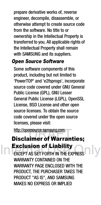 DRAFT Internal Use Onlyprepare derivative works of, reverse engineer, decompile, disassemble, or otherwise attempt to create source code from the software. No title to or ownership in the Intellectual Property is transferred to you. All applicable rights of the Intellectual Property shall remain with SAMSUNG and its suppliers.Open Source SoftwareSome software components of this product, including but not limited to 'PowerTOP' and 'e2fsprogs', incorporate source code covered under GNU General Public License (GPL), GNU Lesser General Public License (LGPL), OpenSSL License, BSD License and other open source licenses. To obtain the source code covered under the open source licenses, please visit:http://opensource.samsung.com.Disclaimer of Warranties; Exclusion of LiabilityEXCEPT AS SET FORTH IN THE EXPRESS WARRANTY CONTAINED ON THE WARRANTY PAGE ENCLOSED WITH THE PRODUCT, THE PURCHASER TAKES THE PRODUCT "AS IS", AND SAMSUNG MAKES NO EXPRESS OR IMPLIED
