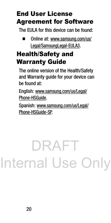 DRAFT Internal Use Only20End User License Agreement for SoftwareThe EULA for this device can be found:Ⅲ Online at: www.samsung.com/us/Legal/SamsungLegal-EULA3.Health/Safety and Warranty GuideThe online version of the Health/Safety and Warranty guide for your device can be found at:English: www.samsung.com/us/Legal/Phone-HSGuide.Spanish: www.samsung.com/us/Legal/Phone-HSGuide-SP.