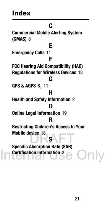 DRAFT Internal Use Only 21IndexCCommercial Mobile Alerting System (CMAS) 8EEmergency Calls 11FFCC Hearing Aid Compatibility (HAC) Regulations for Wireless Devices 13GGPS & AGPS 8, 11HHealth and Safety Information 2OOnline Legal Information 19RRestricting Children's Access to Your Mobile device 18SSpecific Absorption Rate (SAR) Certification Information 2