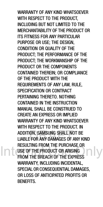 DRAFT Internal Use OnlyWARRANTY OF ANY KIND WHATSOEVER WITH RESPECT TO THE PRODUCT, INCLUDING BUT NOT LIMITED TO THE MERCHANTABILITY OF THE PRODUCT OR ITS FITNESS FOR ANY PARTICULAR PURPOSE OR USE; THE DESIGN, CONDITION OR QUALITY OF THE PRODUCT; THE PERFORMANCE OF THE PRODUCT; THE WORKMANSHIP OF THE PRODUCT OR THE COMPONENTS CONTAINED THEREIN; OR COMPLIANCE OF THE PRODUCT WITH THE REQUIREMENTS OF ANY LAW, RULE, SPECIFICATION OR CONTRACT PERTAINING THERETO. NOTHING CONTAINED IN THE INSTRUCTION MANUAL SHALL BE CONSTRUED TO CREATE AN EXPRESS OR IMPLIED WARRANTY OF ANY KIND WHATSOEVER WITH RESPECT TO THE PRODUCT. IN ADDITION, SAMSUNG SHALL NOT BE LIABLE FOR ANY DAMAGES OF ANY KIND RESULTING FROM THE PURCHASE OR USE OF THE PRODUCT OR ARISING FROM THE BREACH OF THE EXPRESS WARRANTY, INCLUDING INCIDENTAL, SPECIAL OR CONSEQUENTIAL DAMAGES, OR LOSS OF ANTICIPATED PROFITS OR BENEFITS.