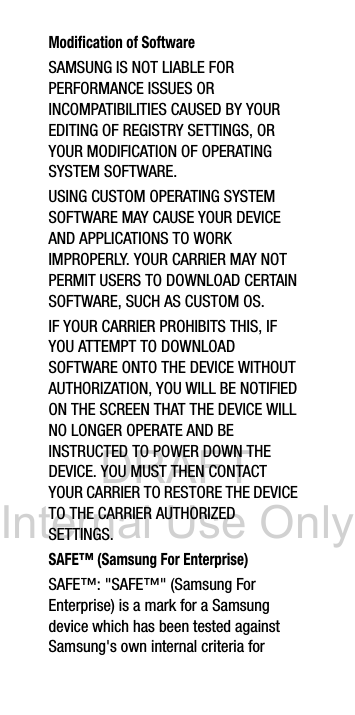 DRAFT Internal Use OnlyModification of SoftwareSAMSUNG IS NOT LIABLE FOR PERFORMANCE ISSUES OR INCOMPATIBILITIES CAUSED BY YOUR EDITING OF REGISTRY SETTINGS, OR YOUR MODIFICATION OF OPERATING SYSTEM SOFTWARE. USING CUSTOM OPERATING SYSTEM SOFTWARE MAY CAUSE YOUR DEVICE AND APPLICATIONS TO WORK IMPROPERLY. YOUR CARRIER MAY NOT PERMIT USERS TO DOWNLOAD CERTAIN SOFTWARE, SUCH AS CUSTOM OS.IF YOUR CARRIER PROHIBITS THIS, IF YOU ATTEMPT TO DOWNLOAD SOFTWARE ONTO THE DEVICE WITHOUT AUTHORIZATION, YOU WILL BE NOTIFIED ON THE SCREEN THAT THE DEVICE WILL NO LONGER OPERATE AND BE INSTRUCTED TO POWER DOWN THE DEVICE. YOU MUST THEN CONTACT YOUR CARRIER TO RESTORE THE DEVICE TO THE CARRIER AUTHORIZED SETTINGS.SAFE™ (Samsung For Enterprise) SAFE™: "SAFE™" (Samsung For Enterprise) is a mark for a Samsung device which has been tested against Samsung's own internal criteria for