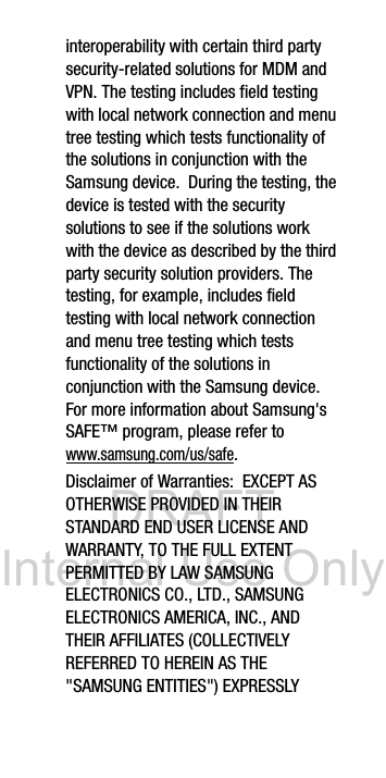 DRAFT Internal Use Onlyinteroperability with certain third party security-related solutions for MDM and VPN. The testing includes field testing with local network connection and menu tree testing which tests functionality of the solutions in conjunction with the Samsung device. During the testing, the device is tested with the security solutions to see if the solutions work with the device as described by the third party security solution providers. The testing, for example, includes field testing with local network connection and menu tree testing which tests functionality of the solutions in conjunction with the Samsung device. For more information about Samsung's SAFE™ program, please refer to www.samsung.com/us/safe.Disclaimer of Warranties: EXCEPT AS OTHERWISE PROVIDED IN THEIR STANDARD END USER LICENSE AND WARRANTY, TO THE FULL EXTENT PERMITTED BY LAW SAMSUNG ELECTRONICS CO., LTD., SAMSUNG ELECTRONICS AMERICA, INC., AND THEIR AFFILIATES (COLLECTIVELY REFERRED TO HEREIN AS THE "SAMSUNG ENTITIES") EXPRESSLY