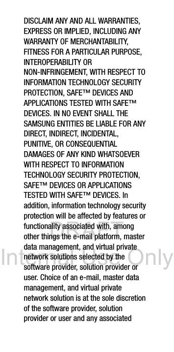 DRAFT Internal Use OnlyDISCLAIM ANY AND ALL WARRANTIES, EXPRESS OR IMPLIED, INCLUDING ANY WARRANTY OF MERCHANTABILITY, FITNESS FOR A PARTICULAR PURPOSE, INTEROPERABILITY OR NON-INFRINGEMENT, WITH RESPECT TO INFORMATION TECHNOLOGY SECURITY PROTECTION, SAFE™ DEVICES AND APPLICATIONS TESTED WITH SAFE™ DEVICES. IN NO EVENT SHALL THE SAMSUNG ENTITIES BE LIABLE FOR ANY DIRECT, INDIRECT, INCIDENTAL, PUNITIVE, OR CONSEQUENTIAL DAMAGES OF ANY KIND WHATSOEVER WITH RESPECT TO INFORMATION TECHNOLOGY SECURITY PROTECTION, SAFE™ DEVICES OR APPLICATIONS TESTED WITH SAFE™ DEVICES. In addition, information technology security protection will be affected by features or functionality associated with, among other things the e-mail platform, master data management, and virtual private network solutions selected by the software provider, solution provider or user. Choice of an e-mail, master data management, and virtual private network solution is at the sole discretion of the software provider, solution provider or user and any associated