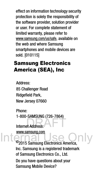 DRAFT Internal Use Onlyeffect on information technology security protection is solely the responsibility of the software provider, solution provider or user. For complete statement of limited warranty, please refer to www.samsung.com/us/safe, available on the web and where Samsung smartphones and mobile devices are sold. [010115] Samsung Electronics America (SEA), Inc ©2015 Samsung Electronics America, Inc. Samsung is a registered trademark of Samsung Electronics Co., Ltd.Do you have questions about your Samsung Mobile Device?Address:85 Challenger RoadRidgefield Park, New Jersey 07660Phone: 1-800-SAMSUNG (726-7864)Internet Address: www.samsung.com