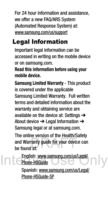 DRAFT Internal Use OnlyFor 24 hour information and assistance, we offer a new FAQ/ARS System (Automated Response System) at:www.samsung.com/us/supportLegal InformationImportant legal information can be accessed in writing on the mobile device or on samsung.com. Read this information before using your mobile device.Samsung Limited Warranty - This product is covered under the applicable Samsung Limited Warranty. Full written terms and detailed information about the warranty and obtaining service are available on the device at: Settings ➔ About device ➔ Legal Information ➔ Samsung legal or at samsung.com. The online version of the Health/Safety and Warranty guide for your device can be found at:English: www.samsung.com/us/Legal/Phone-HSGuideSpanish: www.samsung.com/us/Legal/Phone-HSGuide-SP