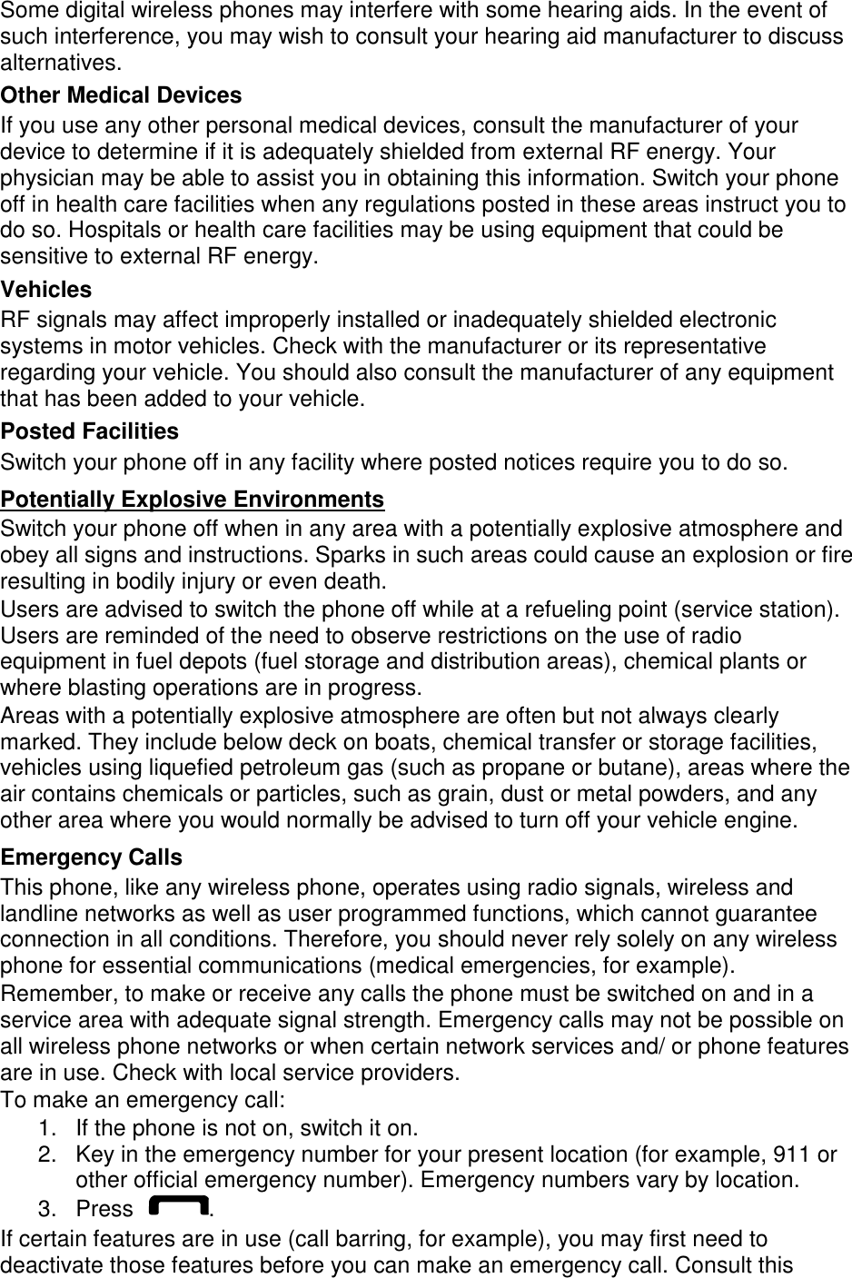 Some digital wireless phones may interfere with some hearing aids. In the event of such interference, you may wish to consult your hearing aid manufacturer to discuss alternatives. Other Medical Devices If you use any other personal medical devices, consult the manufacturer of your device to determine if it is adequately shielded from external RF energy. Your physician may be able to assist you in obtaining this information. Switch your phone off in health care facilities when any regulations posted in these areas instruct you to do so. Hospitals or health care facilities may be using equipment that could be sensitive to external RF energy. Vehicles RF signals may affect improperly installed or inadequately shielded electronic systems in motor vehicles. Check with the manufacturer or its representative regarding your vehicle. You should also consult the manufacturer of any equipment that has been added to your vehicle. Posted Facilities Switch your phone off in any facility where posted notices require you to do so. Potentially Explosive Environments Switch your phone off when in any area with a potentially explosive atmosphere and obey all signs and instructions. Sparks in such areas could cause an explosion or fire resulting in bodily injury or even death. Users are advised to switch the phone off while at a refueling point (service station). Users are reminded of the need to observe restrictions on the use of radio equipment in fuel depots (fuel storage and distribution areas), chemical plants or where blasting operations are in progress. Areas with a potentially explosive atmosphere are often but not always clearly marked. They include below deck on boats, chemical transfer or storage facilities, vehicles using liquefied petroleum gas (such as propane or butane), areas where the air contains chemicals or particles, such as grain, dust or metal powders, and any other area where you would normally be advised to turn off your vehicle engine. Emergency Calls This phone, like any wireless phone, operates using radio signals, wireless and landline networks as well as user programmed functions, which cannot guarantee connection in all conditions. Therefore, you should never rely solely on any wireless phone for essential communications (medical emergencies, for example). Remember, to make or receive any calls the phone must be switched on and in a service area with adequate signal strength. Emergency calls may not be possible on all wireless phone networks or when certain network services and/ or phone features are in use. Check with local service providers. To make an emergency call: 1.  If the phone is not on, switch it on. 2.  Key in the emergency number for your present location (for example, 911 or other official emergency number). Emergency numbers vary by location. 3.  Press  . If certain features are in use (call barring, for example), you may first need to deactivate those features before you can make an emergency call. Consult this 