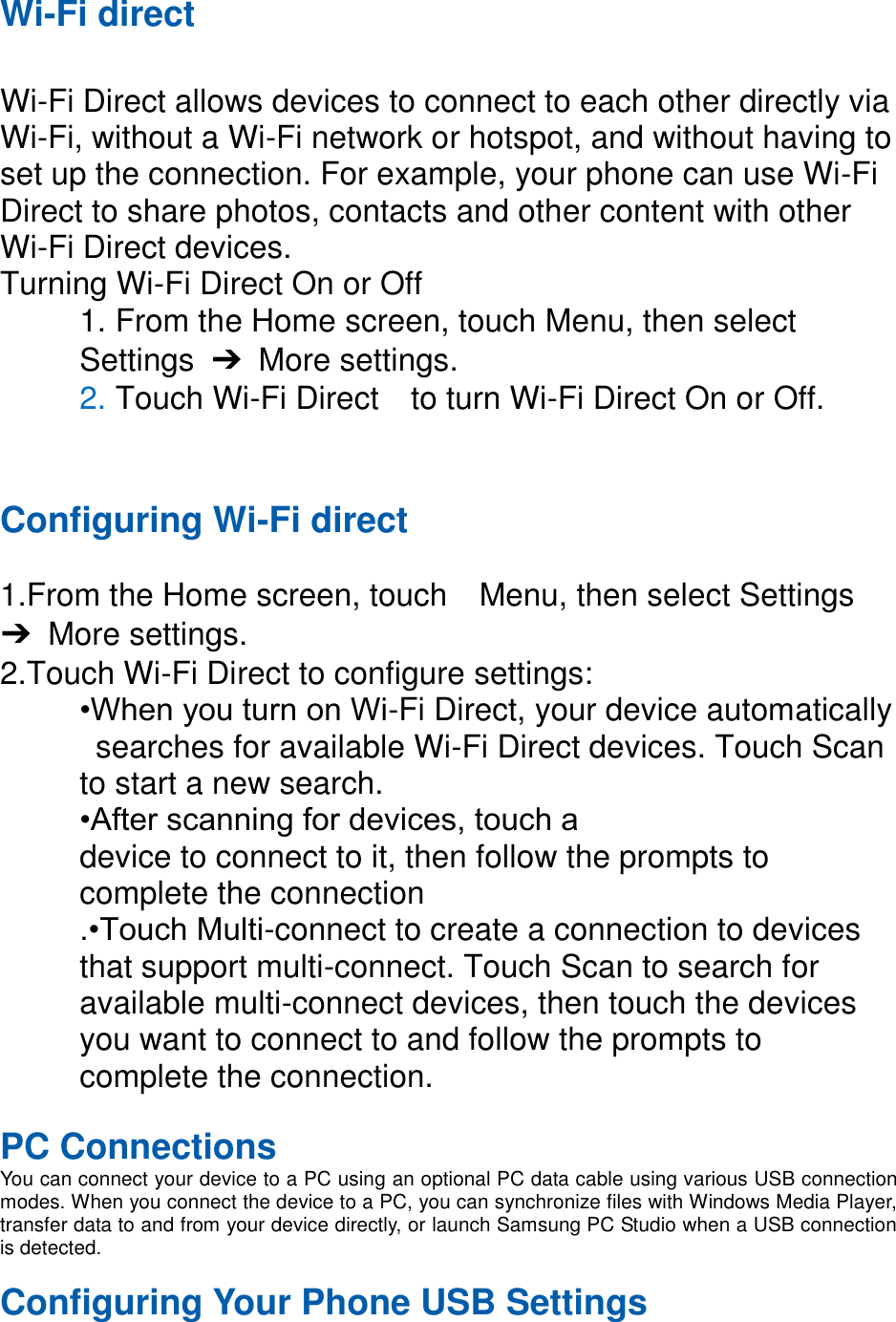 Wi-Fi direct Wi-Fi Direct allows devices to connect to each other directly via Wi-Fi, without a Wi-Fi network or hotspot, and without having to set up the connection. For example, your phone can use Wi-Fi Direct to share photos, contacts and other content with other Wi-Fi Direct devices. Turning Wi-Fi Direct On or Off 1. From the Home screen, touch Menu, then select Settings ➔ More settings. 2. Touch Wi-Fi Direct to turn Wi-Fi Direct On or Off. Configuring Wi-Fi direct 1.From the Home screen, touch Menu, then select Settings ➔ More settings. 2.Touch Wi-Fi Direct to configure settings: •When you turn on Wi-Fi Direct, your device automatically searches for available Wi-Fi Direct devices. Touch Scan to start a new search. •After scanning for devices, touch a device to connect to it, then follow the prompts to complete the connection .•Touch Multi-connect to create a connection to devices that support multi-connect. Touch Scan to search for available multi-connect devices, then touch the devices you want to connect to and follow the prompts to complete the connection. PC Connections You can connect your device to a PC using an optional PC data cable using various USB connection modes. When you connect the device to a PC, you can synchronize files with Windows Media Player, transfer data to and from your device directly, or launch Samsung PC Studio when a USB connection is detected. Configuring Your Phone USB Settings