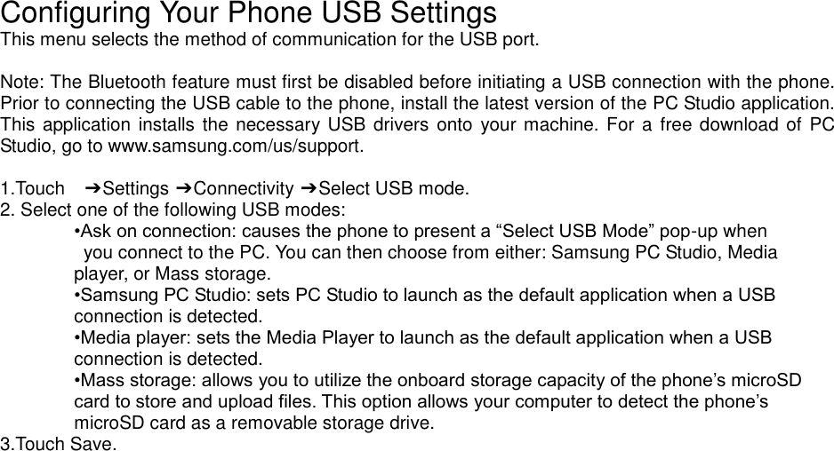 Configuring Your Phone USB Settings This menu selects the method of communication for the USB port. Note: The Bluetooth feature must first be disabled before initiating a USB connection with the phone. Prior to connecting the USB cable to the phone, install the latest version of the PC Studio application. This application installs the necessary USB drivers onto your machine. For a free download of PC Studio, go to www.samsung.com/us/support. 1.Touch ➔ Settings ➔ Connectivity ➔ Select USB mode. 2. Select one of the following USB modes: •Ask on connection: causes the phone to present a “Select USB Mode” pop-up when you connect to the PC. You can then choose from either: Samsung PC Studio, Media player, or Mass storage. •Samsung PC Studio: sets PC Studio to launch as the default application when a USB connection is detected. •Media player: sets the Media Player to launch as the default application when a USB connection is detected. •Mass storage: allows you to utilize the onboard storage capacity of the phone’s microSD card to store and upload files. This option allows your computer to detect the phone’s microSD card as a removable storage drive. 3.Touch Save.