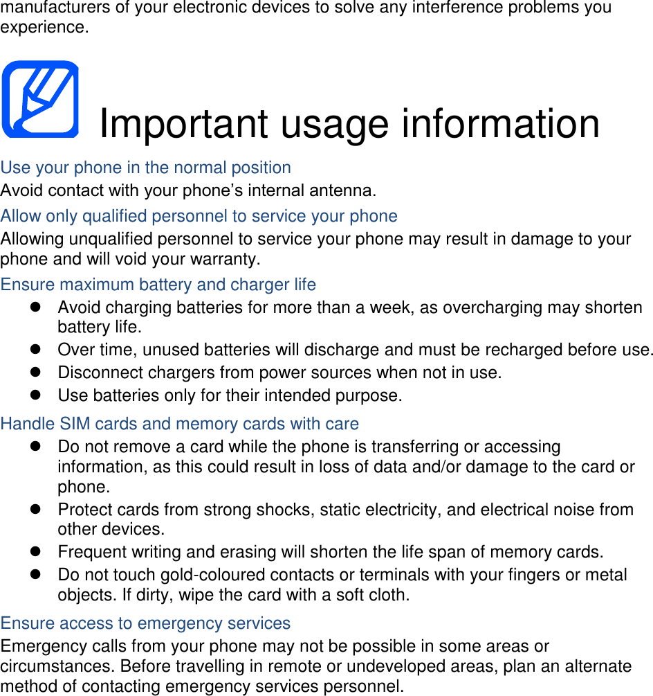 manufacturers of your electronic devices to solve any interference problems you experience.    Important usage information Use your phone in the normal position Avoid contact with your phone’s internal antenna. Allow only qualified personnel to service your phone Allowing unqualified personnel to service your phone may result in damage to your phone and will void your warranty. Ensure maximum battery and charger life   Avoid charging batteries for more than a week, as overcharging may shorten battery life.   Over time, unused batteries will discharge and must be recharged before use.   Disconnect chargers from power sources when not in use.   Use batteries only for their intended purpose. Handle SIM cards and memory cards with care   Do not remove a card while the phone is transferring or accessing information, as this could result in loss of data and/or damage to the card or phone.   Protect cards from strong shocks, static electricity, and electrical noise from other devices.   Frequent writing and erasing will shorten the life span of memory cards.   Do not touch gold-coloured contacts or terminals with your fingers or metal objects. If dirty, wipe the card with a soft cloth. Ensure access to emergency services Emergency calls from your phone may not be possible in some areas or circumstances. Before travelling in remote or undeveloped areas, plan an alternate method of contacting emergency services personnel.   
