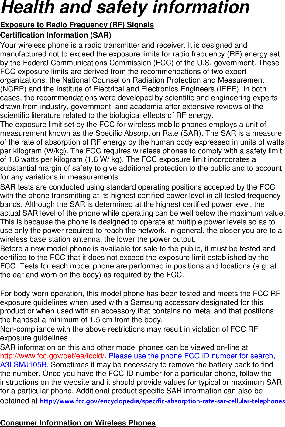 Health and safety information Exposure to Radio Frequency (RF) Signals Certification Information (SAR) Your wireless phone is a radio transmitter and receiver. It is designed and manufactured not to exceed the exposure limits for radio frequency (RF) energy set by the Federal Communications Commission (FCC) of the U.S. government. These FCC exposure limits are derived from the recommendations of two expert organizations, the National Counsel on Radiation Protection and Measurement (NCRP) and the Institute of Electrical and Electronics Engineers (IEEE). In both cases, the recommendations were developed by scientific and engineering experts drawn from industry, government, and academia after extensive reviews of the scientific literature related to the biological effects of RF energy. The exposure limit set by the FCC for wireless mobile phones employs a unit of measurement known as the Specific Absorption Rate (SAR). The SAR is a measure of the rate of absorption of RF energy by the human body expressed in units of watts per kilogram (W/kg). The FCC requires wireless phones to comply with a safety limit of 1.6 watts per kilogram (1.6 W/ kg). The FCC exposure limit incorporates a substantial margin of safety to give additional protection to the public and to account for any variations in measurements. SAR tests are conducted using standard operating positions accepted by the FCC with the phone transmitting at its highest certified power level in all tested frequency bands. Although the SAR is determined at the highest certified power level, the actual SAR level of the phone while operating can be well below the maximum value. This is because the phone is designed to operate at multiple power levels so as to use only the power required to reach the network. In general, the closer you are to a wireless base station antenna, the lower the power output. Before a new model phone is available for sale to the public, it must be tested and certified to the FCC that it does not exceed the exposure limit established by the FCC. Tests for each model phone are performed in positions and locations (e.g. at the ear and worn on the body) as required by the FCC. For body worn operation, this model phone has been tested and meets the FCC RF exposure guidelines when used with a Samsung accessory designated for this product or when used with an accessory that contains no metal and that positions the handset a minimum of 1.5 cm from the body. Non-compliance with the above restrictions may result in violation of FCC RF exposure guidelines. SAR information on this and other model phones can be viewed on-line at http://www.fcc.gov/oet/ea/fccid/. Please use the phone FCC ID number for search, A3LSMJ105B. Sometimes it may be necessary to remove the battery pack to find the number. Once you have the FCC ID number for a particular phone, follow the instructions on the website and it should provide values for typical or maximum SAR for a particular phone. Additional product specific SAR information can also be obtained at http://www.fcc.gov/encyclopedia/specific-absorption-rate-sar-cellular-telephones Consumer Information on Wireless Phones