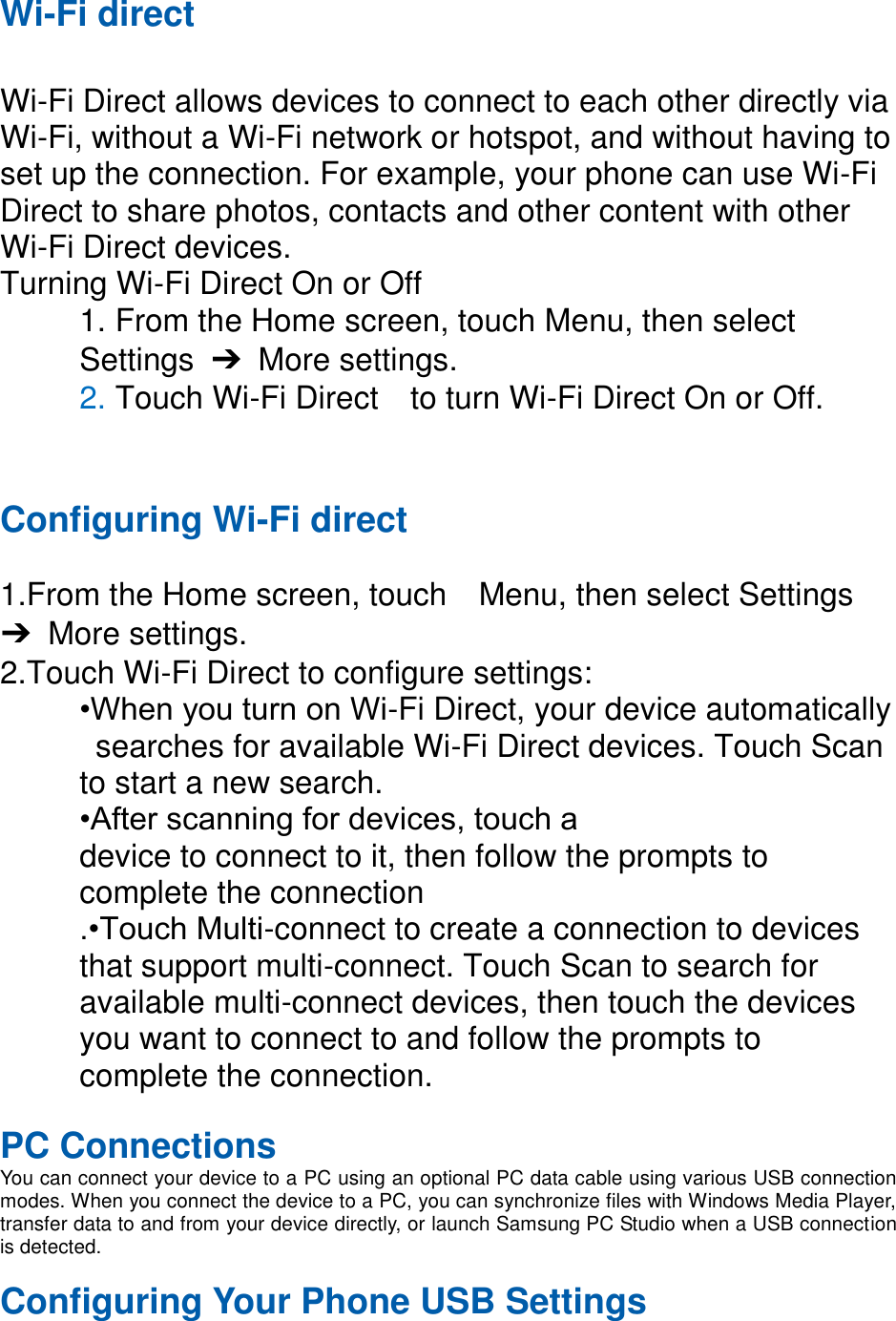 Wi-Fi direct  Wi-Fi Direct allows devices to connect to each other directly via Wi-Fi, without a Wi-Fi network or hotspot, and without having to set up the connection. For example, your phone can use Wi-Fi Direct to share photos, contacts and other content with other Wi-Fi Direct devices.   Turning Wi-Fi Direct On or Off 1. From the Home screen, touch Menu, then select   Settings  ➔  More settings. 2. Touch Wi-Fi Direct    to turn Wi-Fi Direct On or Off.   Configuring Wi-Fi direct    1.From the Home screen, touch    Menu, then select Settings ➔  More settings. 2.Touch Wi-Fi Direct to configure settings:   •When you turn on Wi-Fi Direct, your device automatically   searches for available Wi-Fi Direct devices. Touch Scan   to start a new search. •After scanning for devices, touch a   device to connect to it, then follow the prompts to   complete the connection .•Touch Multi-connect to create a connection to devices that support multi-connect. Touch Scan to search for available multi-connect devices, then touch the devices you want to connect to and follow the prompts to complete the connection.    PC Connections You can connect your device to a PC using an optional PC data cable using various USB connection modes. When you connect the device to a PC, you can synchronize files with Windows Media Player, transfer data to and from your device directly, or launch Samsung PC Studio when a USB connection is detected.  Configuring Your Phone USB Settings 