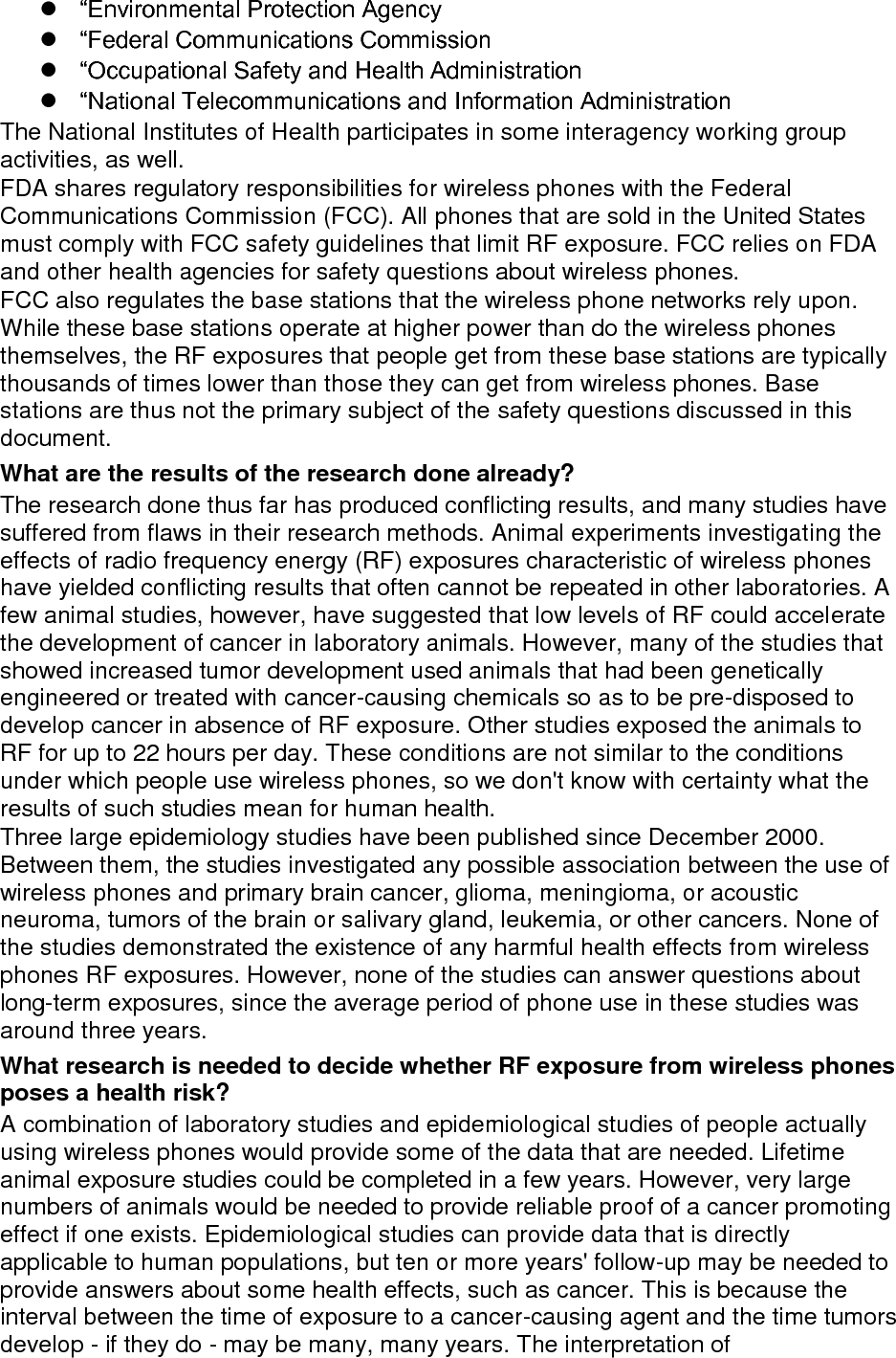 epidemiological studies is hampered by difficulties in measuring actual RF exposure during day-to-day use of wireless phones. Many factors affect this measurement, such as the angle at which the phone is held, or which model of phone is used. What is FDA doing to find out more about the possible health effects of wireless phone RF? FDA is working with the U.S. National Toxicology Program and with groups of investigators around the world to ensure that high priority animal studies are conducted to address important questions about the effects of exposure to radio frequency energy (RF). FDA has been a leading participant in the World Health Organization international Electromagnetic Fields (EMF) Project since its inception in 1996. An influential result of this work has been the development of a detailed agenda of research needs that has driven the establishment of new research programs around the world. The Project has also helped develop a series of public information documents on EMF issues. FDA and Cellular Telecommunications &amp; Internet Association (CTIA) have a formal Cooperative Research and Development Agreement (CRADA) to do research on wireless phone safety. FDA provides the scientific oversight, obtaining input from experts in government, industry, and academic organizations. CTIA-funded research is conducted through contracts to independent investigators. The initial research will include both laboratory studies and studies of wireless phone users. The CRADA will also include a broad assessment of additional research needs in the context of the latest research developments around the world. What steps can I take to reduce my exposure to radio frequency energy from my wireless phone? If there is a risk from these products - and at this point we do not know that there is - it is probably very small. But if you are concerned about avoiding even potential risks, you can take a few simple steps to minimize your exposure to radio frequency energy (RF). Since time is a key factor in how much exposure a person receives, reducing the amount of time spent using a wireless phone will reduce RF exposure.  “If you must conduct extended conversations by wireless phone every day, you could place more distance between your body and the source of the RF, since the exposure level drops off dramatically with distance. For example, you could use a headset and carry the wireless phone away from your body. Again, the scientific data do not demonstrate that wireless phones are harmful. But if you are concerned about the RF exposure from these products, you can use measures like those described above to reduce your RF exposure from wireless phone use. What about children using wireless phones? The scientific evidence does not show a danger to users of wireless phones, including children and teenagers. If you want to take steps to lower exposure to radio frequency energy (RF), the measures described above would apply to children and teenagers using wireless phones. Reducing the time of wireless phone use and increasing the distance between the user and the RF source will reduce RF exposure. Some groups sponsored by other national governments have advised that children be discouraged from using wireless phones at all. For example, the government in 