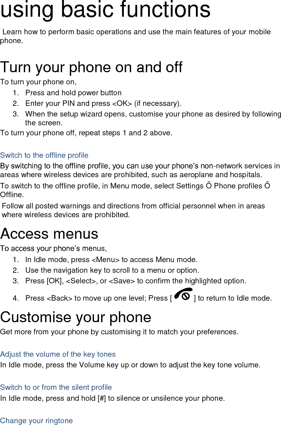 using basic functions  Learn how to perform basic operations and use the main features of your mobile phone.    Turn your phone on and off To turn your phone on, 1.  Press and hold power button 2.  Enter your PIN and press &lt;OK&gt; (if necessary). 3.  When the setup wizard opens, customise your phone as desired by following the screen. To turn your phone off, repeat steps 1 and 2 above.  Switch to the offline profile By switching to the offline profile, you can use your phone’s non-network services in areas where wireless devices are prohibited, such as aeroplane and hospitals. To switch to the offline profile, in Menu mode, select Settings Õ  Phone profiles Õ  Offline. Follow all posted warnings and directions from official personnel when in areas where wireless devices are prohibited. Access menus To access your phone’s menus, 1.  In Idle mode, press &lt;Menu&gt; to access Menu mode. 2.  Use the navigation key to scroll to a menu or option. 3.  Press [OK], &lt;Select&gt;, or &lt;Save&gt; to confirm the highlighted option. 4.  Press &lt;Back&gt; to move up one level; Press [ ] to return to Idle mode. Customise your phone Get more from your phone by customising it to match your preferences.  Adjust the volume of the key tones In Idle mode, press the Volume key up or down to adjust the key tone volume.  Switch to or from the silent profile In Idle mode, press and hold [#] to silence or unsilence your phone.  Change your ringtone 