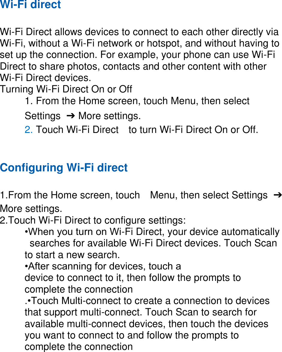 Wi-Fi direct  Wi-Fi Direct allows devices to connect to each other directly via Wi-Fi, without a Wi-Fi network or hotspot, and without having to set up the connection. For example, your phone can use Wi-Fi Direct to share photos, contacts and other content with other Wi-Fi Direct devices.   Turning Wi-Fi Direct On or Off 1. From the Home screen, touch Menu, then select   Settings  ➔  More settings. 2. Touch Wi-Fi Direct    to turn Wi-Fi Direct On or Off.   Configuring Wi-Fi direct    1.From the Home screen, touch    Menu, then select Settings  ➔ More settings. 2.Touch Wi-Fi Direct to configure settings:   •When you turn on Wi-Fi Direct, your device automatically   searches for available Wi-Fi Direct devices. Touch Scan   to start a new search. •After scanning for devices, touch a   device to connect to it, then follow the prompts to   complete the connection .•Touch Multi-connect to create a connection to devices that support multi-connect. Touch Scan to search for available multi-connect devices, then touch the devices you want to connect to and follow the prompts to complete the connection         