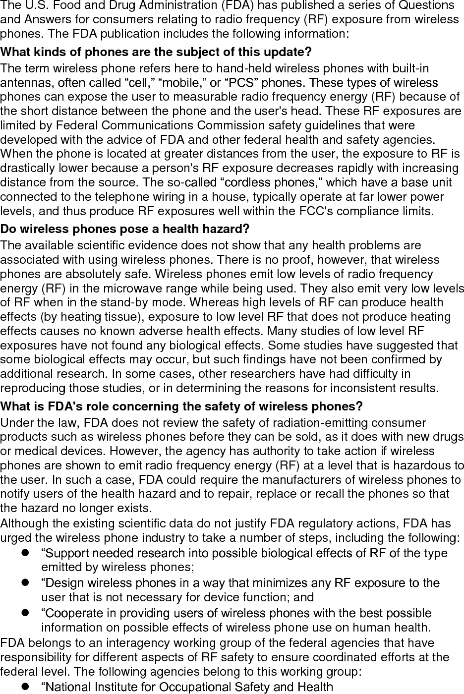 The U.S. Food and Drug Administration (FDA) has published a series of Questions and Answers for consumers relating to radio frequency (RF) exposure from wireless phones. The FDA publication includes the following information: What kinds of phones are the subject of this update? The term wireless phone refers here to hand-held wireless phones with built-in antennas, often called “cell,” “mobile,” or “PCS” phones. These types of wireless phones can expose the user to measurable radio frequency energy (RF) because of the short distance between the phone and the user&apos;s head. These RF exposures are limited by Federal Communications Commission safety guidelines that were developed with the advice of FDA and other federal health and safety agencies. When the phone is located at greater distances from the user, the exposure to RF is drastically lower because a person&apos;s RF exposure decreases rapidly with increasing distance from the source. The so-called “cordless phones,” which have a base unit connected to the telephone wiring in a house, typically operate at far lower power levels, and thus produce RF exposures well within the FCC&apos;s compliance limits. Do wireless phones pose a health hazard? The available scientific evidence does not show that any health problems are associated with using wireless phones. There is no proof, however, that wireless phones are absolutely safe. Wireless phones emit low levels of radio frequency energy (RF) in the microwave range while being used. They also emit very low levels of RF when in the stand-by mode. Whereas high levels of RF can produce health effects (by heating tissue), exposure to low level RF that does not produce heating effects causes no known adverse health effects. Many studies of low level RF exposures have not found any biological effects. Some studies have suggested that some biological effects may occur, but such findings have not been confirmed by additional research. In some cases, other researchers have had difficulty in reproducing those studies, or in determining the reasons for inconsistent results. What is FDA&apos;s role concerning the safety of wireless phones? Under the law, FDA does not review the safety of radiation-emitting consumer products such as wireless phones before they can be sold, as it does with new drugs or medical devices. However, the agency has authority to take action if wireless phones are shown to emit radio frequency energy (RF) at a level that is hazardous to the user. In such a case, FDA could require the manufacturers of wireless phones to notify users of the health hazard and to repair, replace or recall the phones so that the hazard no longer exists. Although the existing scientific data do not justify FDA regulatory actions, FDA has urged the wireless phone industry to take a number of steps, including the following:  “Support needed research into possible biological effects of RF of the type emitted by wireless phones;  “Design wireless phones in a way that minimizes any RF exposure to the user that is not necessary for device function; and  “Cooperate in providing users of wireless phones with the best possible information on possible effects of wireless phone use on human health. FDA belongs to an interagency working group of the federal agencies that have responsibility for different aspects of RF safety to ensure coordinated efforts at the federal level. The following agencies belong to this working group:  “National Institute for Occupational Safety and Health 