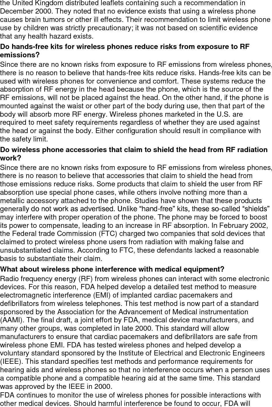 the United Kingdom distributed leaflets containing such a recommendation in December 2000. They noted that no evidence exists that using a wireless phone causes brain tumors or other ill effects. Their recommendation to limit wireless phone use by children was strictly precautionary; it was not based on scientific evidence that any health hazard exists.   Do hands-free kits for wireless phones reduce risks from exposure to RF emissions? Since there are no known risks from exposure to RF emissions from wireless phones, there is no reason to believe that hands-free kits reduce risks. Hands-free kits can be used with wireless phones for convenience and comfort. These systems reduce the absorption of RF energy in the head because the phone, which is the source of the RF emissions, will not be placed against the head. On the other hand, if the phone is mounted against the waist or other part of the body during use, then that part of the body will absorb more RF energy. Wireless phones marketed in the U.S. are required to meet safety requirements regardless of whether they are used against the head or against the body. Either configuration should result in compliance with the safety limit. Do wireless phone accessories that claim to shield the head from RF radiation work? Since there are no known risks from exposure to RF emissions from wireless phones, there is no reason to believe that accessories that claim to shield the head from those emissions reduce risks. Some products that claim to shield the user from RF absorption use special phone cases, while others involve nothing more than a metallic accessory attached to the phone. Studies have shown that these products generally do not work as advertised. Unlike “hand-free” kits, these so-called “shields” may interfere with proper operation of the phone. The phone may be forced to boost its power to compensate, leading to an increase in RF absorption. In February 2002, the Federal trade Commission (FTC) charged two companies that sold devices that claimed to protect wireless phone users from radiation with making false and unsubstantiated claims. According to FTC, these defendants lacked a reasonable basis to substantiate their claim. What about wireless phone interference with medical equipment? Radio frequency energy (RF) from wireless phones can interact with some electronic devices. For this reason, FDA helped develop a detailed test method to measure electromagnetic interference (EMI) of implanted cardiac pacemakers and defibrillators from wireless telephones. This test method is now part of a standard sponsored by the Association for the Advancement of Medical instrumentation (AAMI). The final draft, a joint effort by FDA, medical device manufacturers, and many other groups, was completed in late 2000. This standard will allow manufacturers to ensure that cardiac pacemakers and defibrillators are safe from wireless phone EMI. FDA has tested wireless phones and helped develop a voluntary standard sponsored by the Institute of Electrical and Electronic Engineers (IEEE). This standard specifies test methods and performance requirements for hearing aids and wireless phones so that no interference occurs when a person uses a compatible phone and a compatible hearing aid at the same time. This standard was approved by the IEEE in 2000. FDA continues to monitor the use of wireless phones for possible interactions with other medical devices. Should harmful interference be found to occur, FDA will 