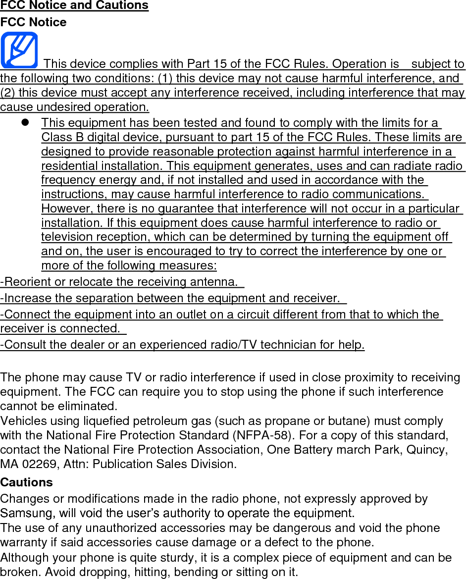 FCC Notice and Cautions FCC Notice   This device complies with Part 15 of the FCC Rules. Operation is    subject to the following two conditions: (1) this device may not cause harmful interference, and (2) this device must accept any interference received, including interference that may cause undesired operation.   This equipment has been tested and found to comply with the limits for a Class B digital device, pursuant to part 15 of the FCC Rules. These limits are designed to provide reasonable protection against harmful interference in a residential installation. This equipment generates, uses and can radiate radio frequency energy and, if not installed and used in accordance with the instructions, may cause harmful interference to radio communications. However, there is no guarantee that interference will not occur in a particular installation. If this equipment does cause harmful interference to radio or television reception, which can be determined by turning the equipment off and on, the user is encouraged to try to correct the interference by one or more of the following measures: -Reorient or relocate the receiving antenna.   -Increase the separation between the equipment and receiver.   -Connect the equipment into an outlet on a circuit different from that to which the receiver is connected.   -Consult the dealer or an experienced radio/TV technician for help.  The phone may cause TV or radio interference if used in close proximity to receiving equipment. The FCC can require you to stop using the phone if such interference cannot be eliminated. Vehicles using liquefied petroleum gas (such as propane or butane) must comply with the National Fire Protection Standard (NFPA-58). For a copy of this standard, contact the National Fire Protection Association, One Battery march Park, Quincy, MA 02269, Attn: Publication Sales Division. Cautions Changes or modifications made in the radio phone, not expressly approved by Samsung, will void the user’s authority to operate the equipment. The use of any unauthorized accessories may be dangerous and void the phone warranty if said accessories cause damage or a defect to the phone. Although your phone is quite sturdy, it is a complex piece of equipment and can be broken. Avoid dropping, hitting, bending or sitting on it.        