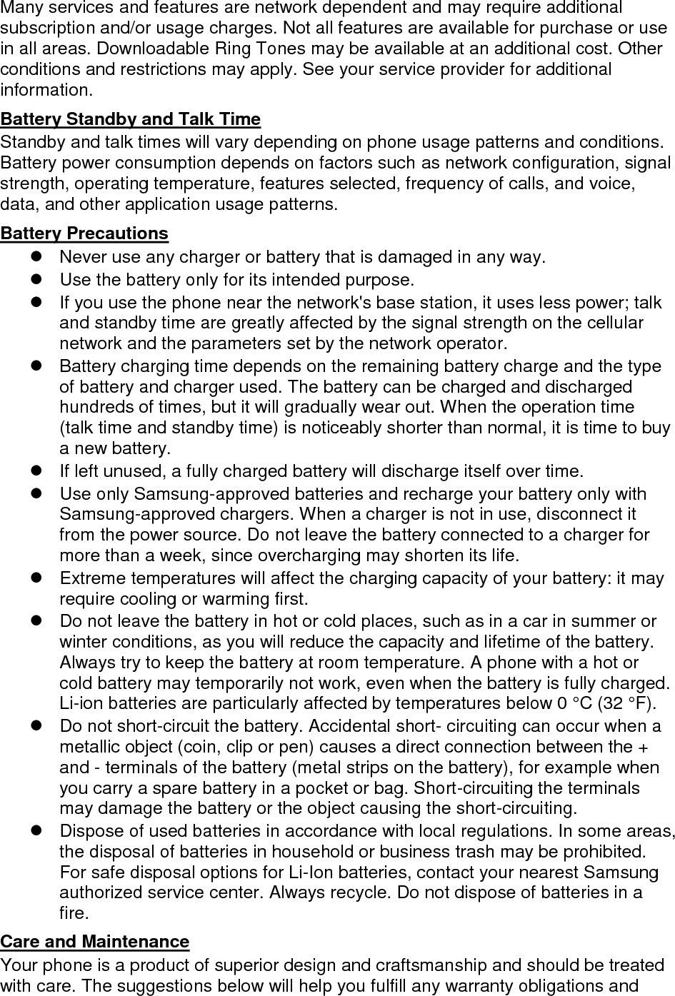 Many services and features are network dependent and may require additional subscription and/or usage charges. Not all features are available for purchase or use in all areas. Downloadable Ring Tones may be available at an additional cost. Other conditions and restrictions may apply. See your service provider for additional information. Battery Standby and Talk Time Standby and talk times will vary depending on phone usage patterns and conditions. Battery power consumption depends on factors such as network configuration, signal strength, operating temperature, features selected, frequency of calls, and voice, data, and other application usage patterns.   Battery Precautions   Never use any charger or battery that is damaged in any way.   Use the battery only for its intended purpose.   If you use the phone near the network&apos;s base station, it uses less power; talk and standby time are greatly affected by the signal strength on the cellular network and the parameters set by the network operator.   Battery charging time depends on the remaining battery charge and the type of battery and charger used. The battery can be charged and discharged hundreds of times, but it will gradually wear out. When the operation time (talk time and standby time) is noticeably shorter than normal, it is time to buy a new battery.   If left unused, a fully charged battery will discharge itself over time.   Use only Samsung-approved batteries and recharge your battery only with Samsung-approved chargers. When a charger is not in use, disconnect it from the power source. Do not leave the battery connected to a charger for more than a week, since overcharging may shorten its life.   Extreme temperatures will affect the charging capacity of your battery: it may require cooling or warming first.   Do not leave the battery in hot or cold places, such as in a car in summer or winter conditions, as you will reduce the capacity and lifetime of the battery. Always try to keep the battery at room temperature. A phone with a hot or cold battery may temporarily not work, even when the battery is fully charged. Li-ion batteries are particularly affected by temperatures below 0 °C (32 °F).   Do not short-circuit the battery. Accidental short- circuiting can occur when a metallic object (coin, clip or pen) causes a direct connection between the + and - terminals of the battery (metal strips on the battery), for example when you carry a spare battery in a pocket or bag. Short-circuiting the terminals may damage the battery or the object causing the short-circuiting.   Dispose of used batteries in accordance with local regulations. In some areas, the disposal of batteries in household or business trash may be prohibited. For safe disposal options for Li-Ion batteries, contact your nearest Samsung authorized service center. Always recycle. Do not dispose of batteries in a fire. Care and Maintenance Your phone is a product of superior design and craftsmanship and should be treated with care. The suggestions below will help you fulfill any warranty obligations and 