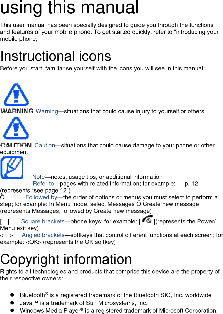  using this manual This user manual has been specially designed to guide you through the functions and features of your mobile phone. To get started quickly, refer to “introducing your mobile phone,  Instructional icons Before you start, familiarise yourself with the icons you will see in this manual:     Warning—situations that could cause injury to yourself or others  Caution—situations that could cause damage to your phone or other equipment    Note—notes, usage tips, or additional information          Refer to—pages with related information; for example:   p. 12 (represents “see page 12”) Õ          Followed by—the order of options or menus you must select to perform a step; for example: In Menu mode, select Messages Õ  Create new message (represents Messages, followed by Create new message) [    ]    Square brackets—phone keys; for example: [ ](represents the Power/ Menu exit key) &lt;    &gt;    Angled brackets—softkeys that control different functions at each screen; for example: &lt;OK&gt; (represents the OK softkey)  Copyright information Rights to all technologies and products that comprise this device are the property of their respective owners:    Bluetooth® is a registered trademark of the Bluetooth SIG, Inc. worldwide  Java™ is a trademark of Sun Microsystems, Inc.   Windows Media Player® is a registered trademark of Microsoft Corporation.  