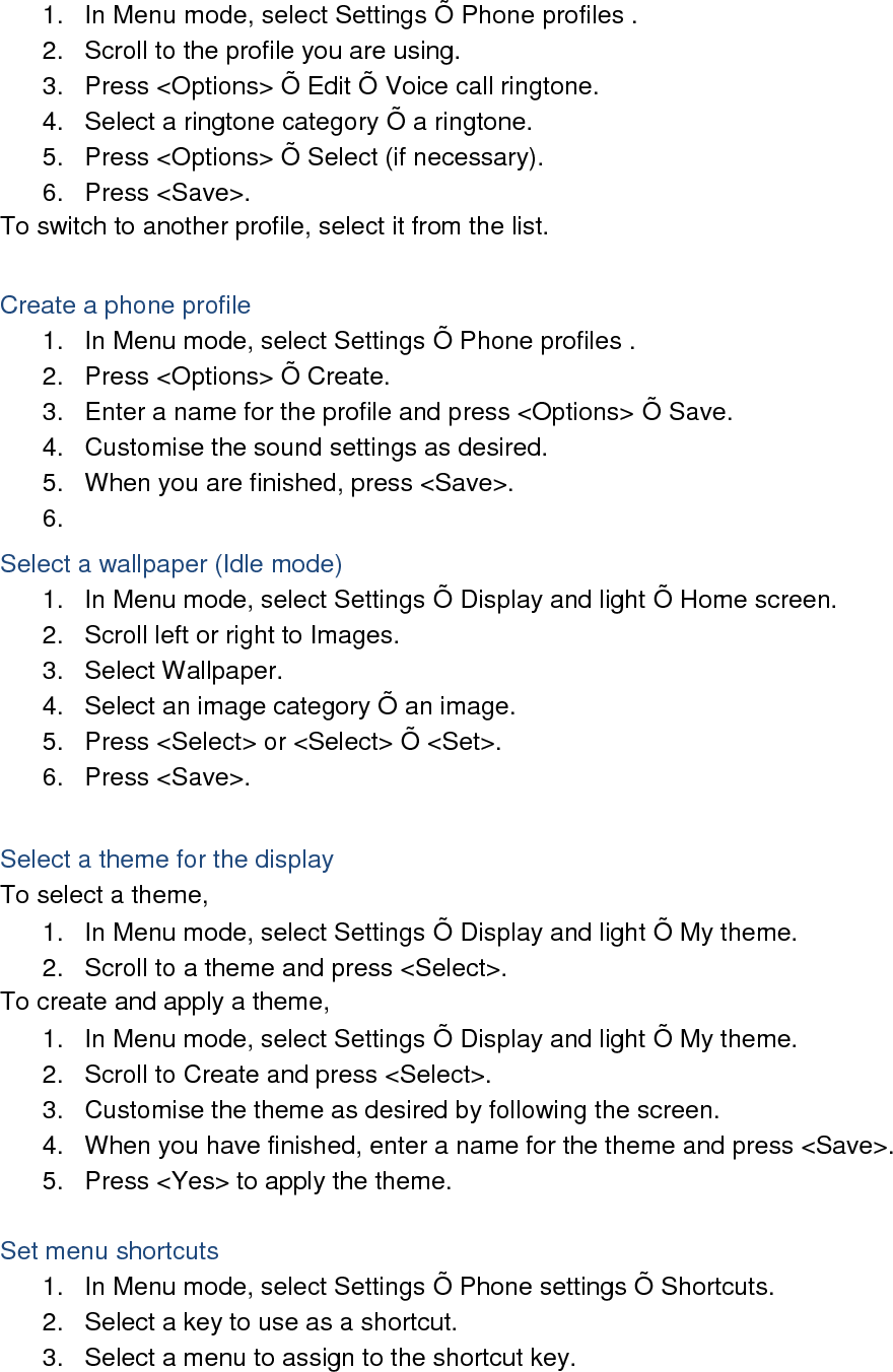 1.  In Menu mode, select Settings Õ  Phone profiles . 2.  Scroll to the profile you are using. 3.  Press &lt;Options&gt; Õ  Edit Õ  Voice call ringtone. 4.  Select a ringtone category Õ  a ringtone. 5.  Press &lt;Options&gt; Õ  Select (if necessary). 6.  Press &lt;Save&gt;. To switch to another profile, select it from the list.  Create a phone profile 1.  In Menu mode, select Settings Õ  Phone profiles . 2.  Press &lt;Options&gt; Õ  Create. 3.  Enter a name for the profile and press &lt;Options&gt; Õ  Save. 4.  Customise the sound settings as desired. 5.  When you are finished, press &lt;Save&gt;. 6.   Select a wallpaper (Idle mode) 1.  In Menu mode, select Settings Õ  Display and light Õ  Home screen. 2.  Scroll left or right to Images. 3.  Select Wallpaper. 4.  Select an image category Õ  an image. 5.  Press &lt;Select&gt; or &lt;Select&gt; Õ  &lt;Set&gt;. 6.  Press &lt;Save&gt;.  Select a theme for the display To select a theme, 1.  In Menu mode, select Settings Õ  Display and light Õ  My theme. 2.  Scroll to a theme and press &lt;Select&gt;. To create and apply a theme, 1.  In Menu mode, select Settings Õ  Display and light Õ  My theme. 2.  Scroll to Create and press &lt;Select&gt;. 3.  Customise the theme as desired by following the screen. 4.  When you have finished, enter a name for the theme and press &lt;Save&gt;. 5.  Press &lt;Yes&gt; to apply the theme.  Set menu shortcuts 1.  In Menu mode, select Settings Õ  Phone settings Õ  Shortcuts. 2.  Select a key to use as a shortcut. 3.  Select a menu to assign to the shortcut key.  