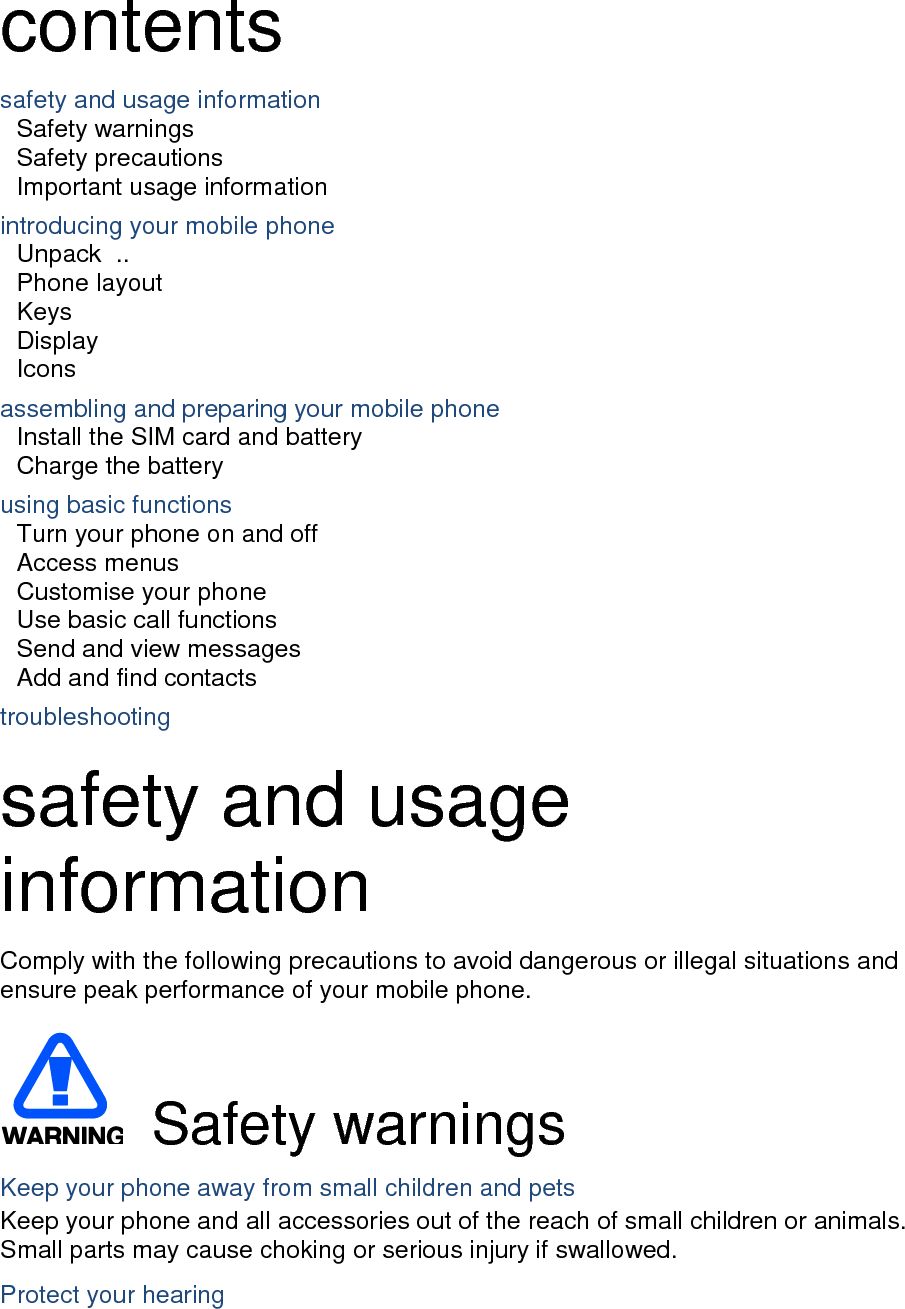 contents safety and usage information     Safety warnings     Safety precautions     Important usage information     introducing your mobile phone     Unpack   ..  Phone layout     Keys   Display   Icons assembling and preparing your mobile phone     Install the SIM card and battery     Charge the battery     using basic functions    Turn your phone on and off    Access menus     Customise your phone     Use basic call functions     Send and view messages     Add and find contacts     troubleshooting      safety and usage information   Comply with the following precautions to avoid dangerous or illegal situations and ensure peak performance of your mobile phone.    Safety warnings Keep your phone away from small children and pets Keep your phone and all accessories out of the reach of small children or animals. Small parts may cause choking or serious injury if swallowed. Protect your hearing 
