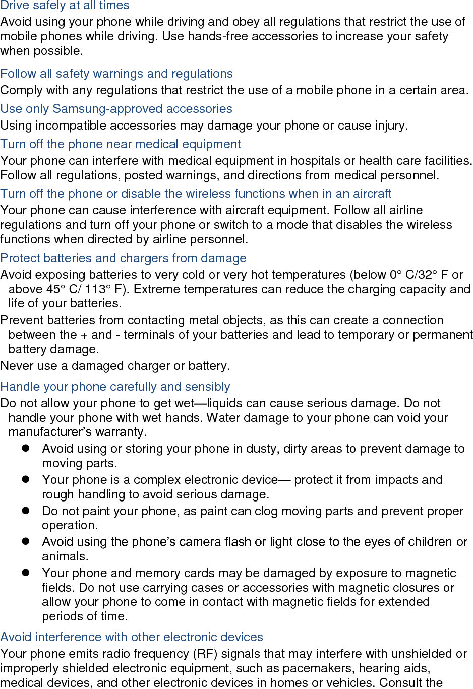  Drive safely at all times Avoid using your phone while driving and obey all regulations that restrict the use of mobile phones while driving. Use hands-free accessories to increase your safety when possible. Follow all safety warnings and regulations Comply with any regulations that restrict the use of a mobile phone in a certain area. Use only Samsung-approved accessories Using incompatible accessories may damage your phone or cause injury. Turn off the phone near medical equipment Your phone can interfere with medical equipment in hospitals or health care facilities. Follow all regulations, posted warnings, and directions from medical personnel. Turn off the phone or disable the wireless functions when in an aircraft Your phone can cause interference with aircraft equipment. Follow all airline regulations and turn off your phone or switch to a mode that disables the wireless functions when directed by airline personnel. Protect batteries and chargers from damage Avoid exposing batteries to very cold or very hot temperatures (below 0° C/32° F or above 45° C/ 113° F). Extreme temperatures can reduce the charging capacity and life of your batteries. Prevent batteries from contacting metal objects, as this can create a connection between the + and - terminals of your batteries and lead to temporary or permanent battery damage. Never use a damaged charger or battery. Handle your phone carefully and sensibly Do not allow your phone to get wet—liquids can cause serious damage. Do not handle your phone with wet hands. Water damage to your phone can void your manufacturer’s warranty.   Avoid using or storing your phone in dusty, dirty areas to prevent damage to moving parts.   Your phone is a complex electronic device— protect it from impacts and rough handling to avoid serious damage.   Do not paint your phone, as paint can clog moving parts and prevent proper operation.  Avoid using the phone’s camera flash or light close to the eyes of children or animals.   Your phone and memory cards may be damaged by exposure to magnetic fields. Do not use carrying cases or accessories with magnetic closures or allow your phone to come in contact with magnetic fields for extended periods of time. Avoid interference with other electronic devices Your phone emits radio frequency (RF) signals that may interfere with unshielded or improperly shielded electronic equipment, such as pacemakers, hearing aids, medical devices, and other electronic devices in homes or vehicles. Consult the 
