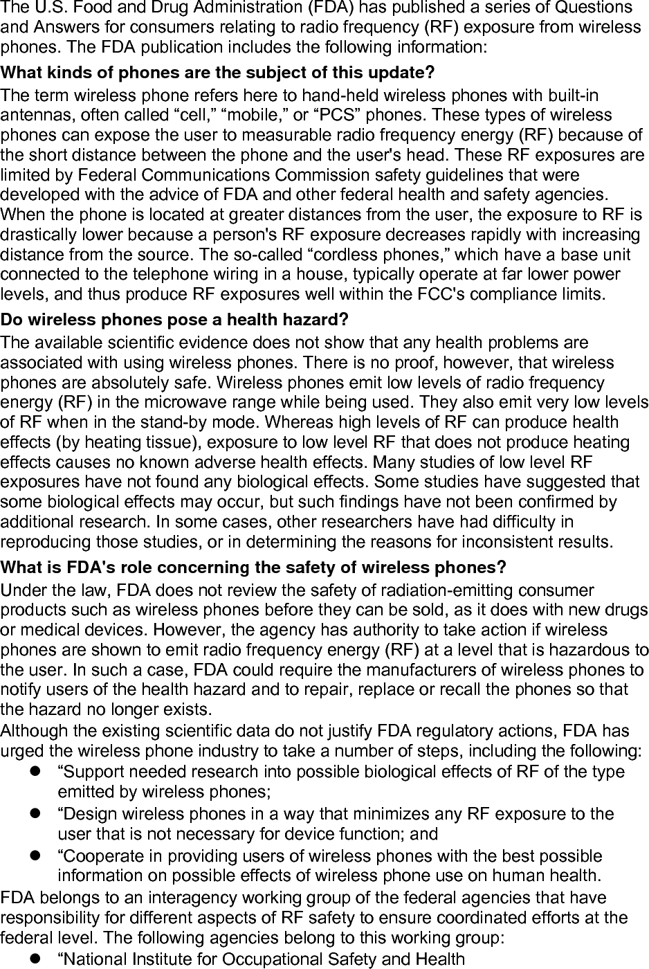 The U.S. Food and Drug Administration (FDA) has published a series of Questions and Answers for consumers relating to radio frequency (RF) exposure from wireless phones. The FDA publication includes the following information: What kinds of phones are the subject of this update? The term wireless phone refers here to hand-held wireless phones with built-in antennas, often called “cell,” “mobile,” or “PCS” phones. These types of wireless phones can expose the user to measurable radio frequency energy (RF) because of the short distance between the phone and the user&apos;s head. These RF exposures are limited by Federal Communications Commission safety guidelines that were developed with the advice of FDA and other federal health and safety agencies. When the phone is located at greater distances from the user, the exposure to RF is drastically lower because a person&apos;s RF exposure decreases rapidly with increasing distance from the source. The so-called “cordless phones,” which have a base unit connected to the telephone wiring in a house, typically operate at far lower power levels, and thus produce RF exposures well within the FCC&apos;s compliance limits. Do wireless phones pose a health hazard? The available scientific evidence does not show that any health problems are associated with using wireless phones. There is no proof, however, that wireless phones are absolutely safe. Wireless phones emit low levels of radio frequency energy (RF) in the microwave range while being used. They also emit very low levels of RF when in the stand-by mode. Whereas high levels of RF can produce health effects (by heating tissue), exposure to low level RF that does not produce heating effects causes no known adverse health effects. Many studies of low level RF exposures have not found any biological effects. Some studies have suggested that some biological effects may occur, but such findings have not been confirmed by additional research. In some cases, other researchers have had difficulty in reproducing those studies, or in determining the reasons for inconsistent results. What is FDA&apos;s role concerning the safety of wireless phones? Under the law, FDA does not review the safety of radiation-emitting consumer products such as wireless phones before they can be sold, as it does with new drugs or medical devices. However, the agency has authority to take action if wireless phones are shown to emit radio frequency energy (RF) at a level that is hazardous to the user. In such a case, FDA could require the manufacturers of wireless phones to notify users of the health hazard and to repair, replace or recall the phones so that the hazard no longer exists. Although the existing scientific data do not justify FDA regulatory actions, FDA has urged the wireless phone industry to take a number of steps, including the following:   “Support needed research into possible biological effects of RF of the type emitted by wireless phones;   “Design wireless phones in a way that minimizes any RF exposure to the user that is not necessary for device function; and   “Cooperate in providing users of wireless phones with the best possible information on possible effects of wireless phone use on human health. FDA belongs to an interagency working group of the federal agencies that have responsibility for different aspects of RF safety to ensure coordinated efforts at the federal level. The following agencies belong to this working group:   “National Institute for Occupational Safety and Health 