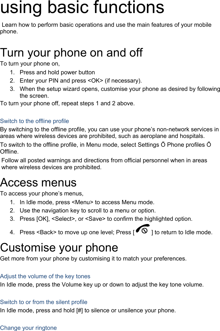 using basic functions  Learn how to perform basic operations and use the main features of your mobile phone.   Turn your phone on and off To turn your phone on, 1.  Press and hold power button 2.  Enter your PIN and press &lt;OK&gt; (if necessary). 3.  When the setup wizard opens, customise your phone as desired by following the screen. To turn your phone off, repeat steps 1 and 2 above.  Switch to the offline profile By switching to the offline profile, you can use your phone’s non-network services in areas where wireless devices are prohibited, such as aeroplane and hospitals. To switch to the offline profile, in Menu mode, select Settings Õ Phone profiles Õ Offline. Follow all posted warnings and directions from official personnel when in areas where wireless devices are prohibited. Access menus To access your phone’s menus, 1.  In Idle mode, press &lt;Menu&gt; to access Menu mode. 2.  Use the navigation key to scroll to a menu or option. 3.  Press [OK], &lt;Select&gt;, or &lt;Save&gt; to confirm the highlighted option. 4.  Press &lt;Back&gt; to move up one level; Press [ ] to return to Idle mode. Customise your phone Get more from your phone by customising it to match your preferences.  Adjust the volume of the key tones In Idle mode, press the Volume key up or down to adjust the key tone volume.  Switch to or from the silent profile In Idle mode, press and hold [#] to silence or unsilence your phone.  Change your ringtone 