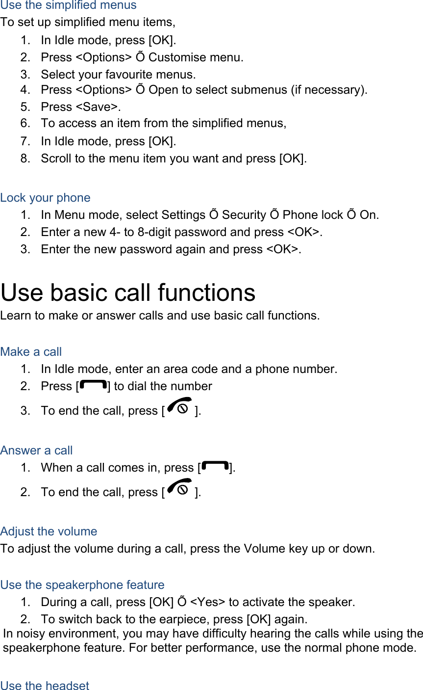 Use the simplified menus To set up simplified menu items, 1.  In Idle mode, press [OK]. 2.  Press &lt;Options&gt; Õ Customise menu. 3.  Select your favourite menus. 4.  Press &lt;Options&gt; Õ Open to select submenus (if necessary). 5. Press &lt;Save&gt;. 6.  To access an item from the simplified menus, 7.  In Idle mode, press [OK]. 8.  Scroll to the menu item you want and press [OK].  Lock your phone 1.  In Menu mode, select Settings Õ Security Õ Phone lock Õ On. 2.  Enter a new 4- to 8-digit password and press &lt;OK&gt;. 3.  Enter the new password again and press &lt;OK&gt;.  Use basic call functions Learn to make or answer calls and use basic call functions.  Make a call 1.  In Idle mode, enter an area code and a phone number. 2. Press [ ] to dial the number 3.  To end the call, press [ ].   Answer a call 1.  When a call comes in, press [ ]. 2.  To end the call, press [ ].  Adjust the volume To adjust the volume during a call, press the Volume key up or down.  Use the speakerphone feature 1.  During a call, press [OK] Õ &lt;Yes&gt; to activate the speaker. 2.  To switch back to the earpiece, press [OK] again. In noisy environment, you may have difficulty hearing the calls while using the speakerphone feature. For better performance, use the normal phone mode.  Use the headset 