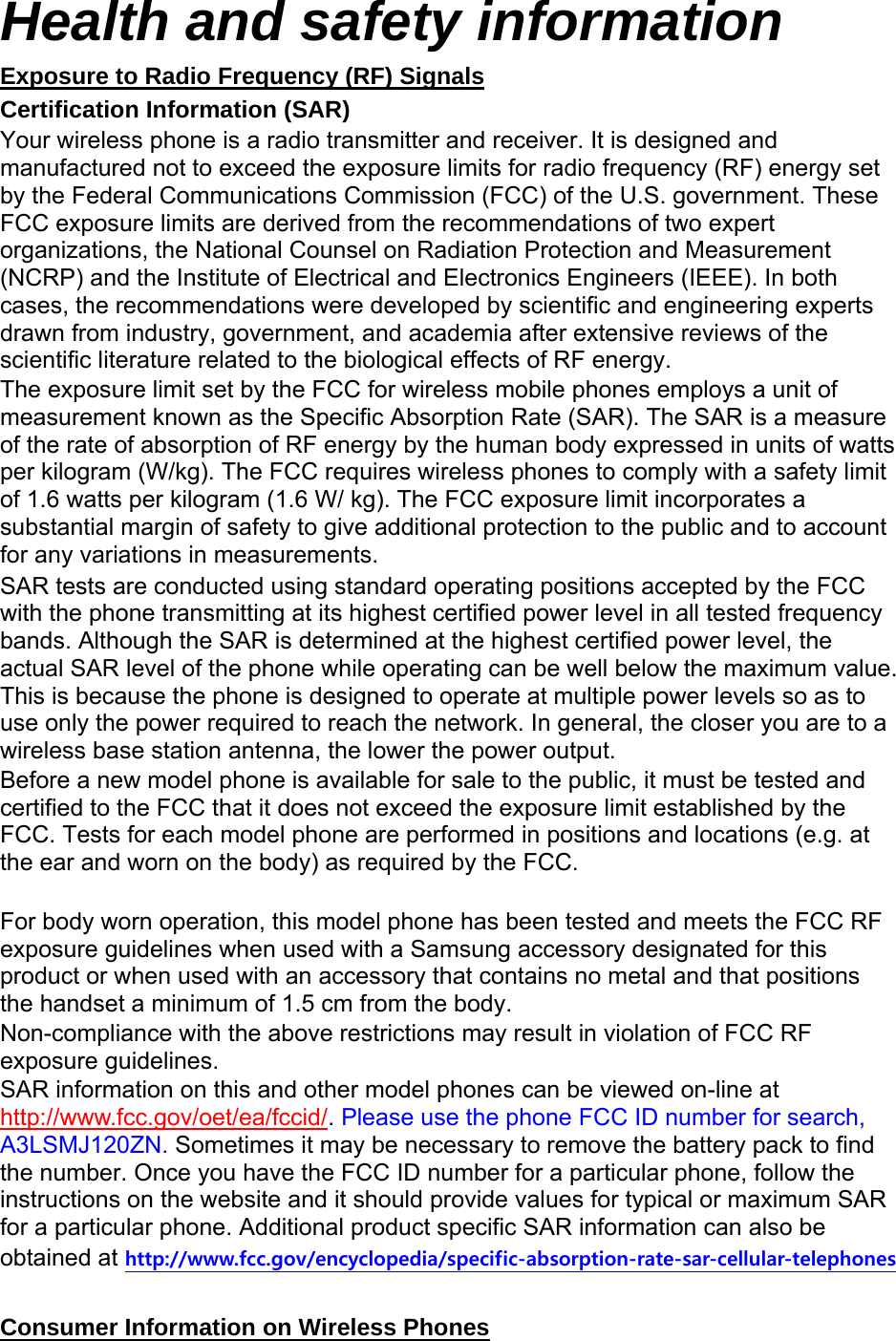 Health and safety information Exposure to Radio Frequency (RF) Signals Certification Information (SAR) Your wireless phone is a radio transmitter and receiver. It is designed and manufactured not to exceed the exposure limits for radio frequency (RF) energy set by the Federal Communications Commission (FCC) of the U.S. government. These FCC exposure limits are derived from the recommendations of two expert organizations, the National Counsel on Radiation Protection and Measurement (NCRP) and the Institute of Electrical and Electronics Engineers (IEEE). In both cases, the recommendations were developed by scientific and engineering experts drawn from industry, government, and academia after extensive reviews of the scientific literature related to the biological effects of RF energy. The exposure limit set by the FCC for wireless mobile phones employs a unit of measurement known as the Specific Absorption Rate (SAR). The SAR is a measure of the rate of absorption of RF energy by the human body expressed in units of watts per kilogram (W/kg). The FCC requires wireless phones to comply with a safety limit of 1.6 watts per kilogram (1.6 W/ kg). The FCC exposure limit incorporates a substantial margin of safety to give additional protection to the public and to account for any variations in measurements. SAR tests are conducted using standard operating positions accepted by the FCC with the phone transmitting at its highest certified power level in all tested frequency bands. Although the SAR is determined at the highest certified power level, the actual SAR level of the phone while operating can be well below the maximum value. This is because the phone is designed to operate at multiple power levels so as to use only the power required to reach the network. In general, the closer you are to a wireless base station antenna, the lower the power output. Before a new model phone is available for sale to the public, it must be tested and certified to the FCC that it does not exceed the exposure limit established by the FCC. Tests for each model phone are performed in positions and locations (e.g. at the ear and worn on the body) as required by the FCC.      For body worn operation, this model phone has been tested and meets the FCC RF exposure guidelines when used with a Samsung accessory designated for this product or when used with an accessory that contains no metal and that positions the handset a minimum of 1.5 cm from the body.   Non-compliance with the above restrictions may result in violation of FCC RF exposure guidelines. SAR information on this and other model phones can be viewed on-line at http://www.fcc.gov/oet/ea/fccid/. Please use the phone FCC ID number for search, A3LSMJ120ZN. Sometimes it may be necessary to remove the battery pack to find the number. Once you have the FCC ID number for a particular phone, follow the instructions on the website and it should provide values for typical or maximum SAR for a particular phone. Additional product specific SAR information can also be obtained at http://www.fcc.gov/encyclopedia/specific-absorption-rate-sar-cellular-telephones  Consumer Information on Wireless Phones 